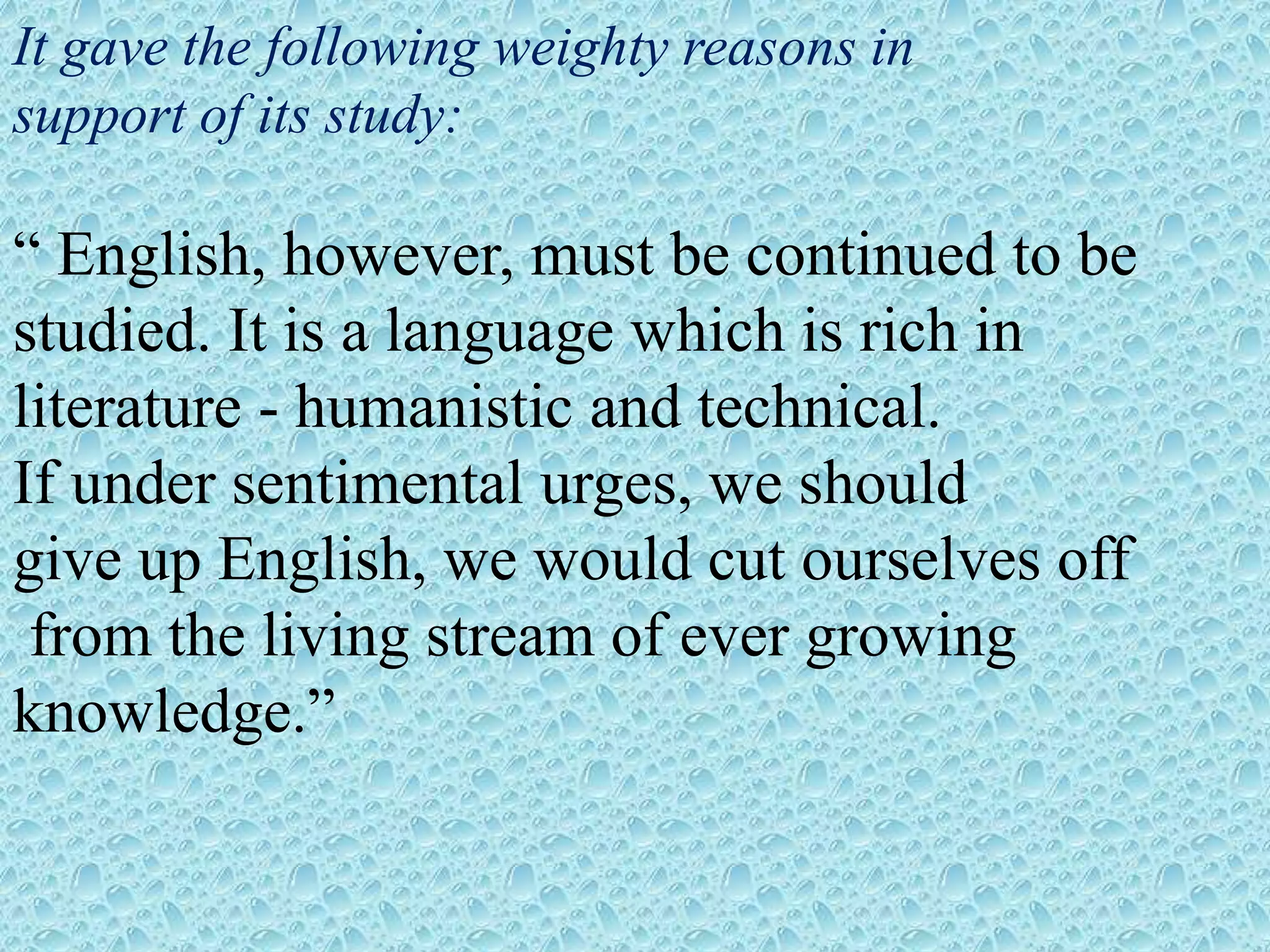 It gave the following weighty reasons in
support of its study:
“ English, however, must be continued to be
studied. It is a language which is rich in
literature - humanistic and technical.
If under sentimental urges, we should
give up English, we would cut ourselves off
from the living stream of ever growing
knowledge.”
 