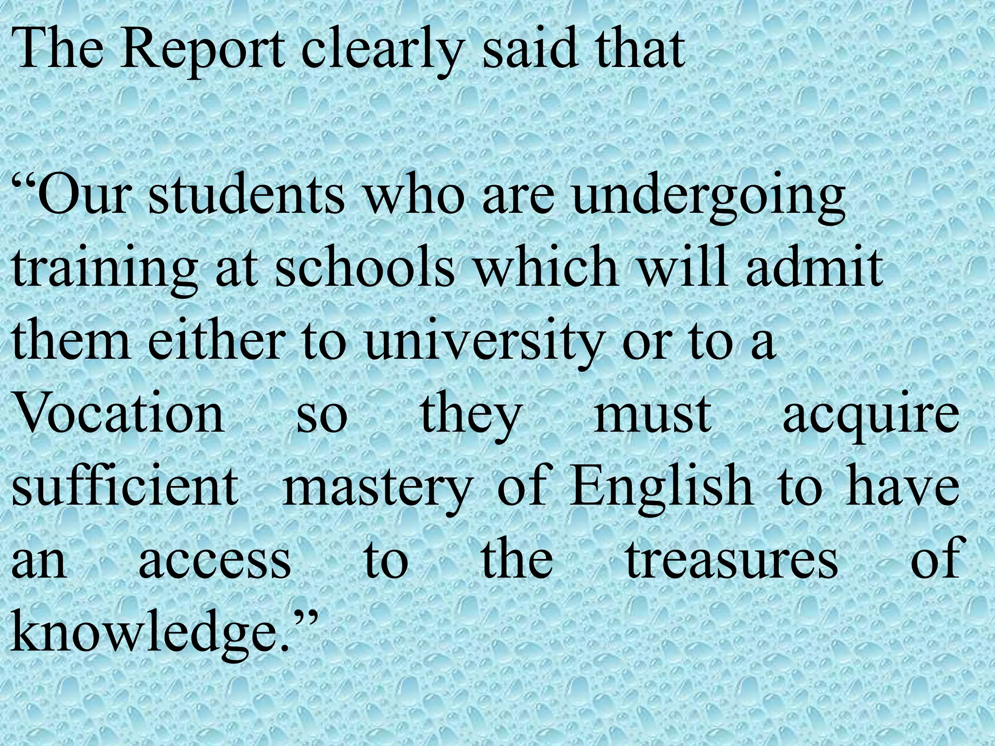 The Report clearly said that
“Our students who are undergoing
training at schools which will admit
them either to university or to a
Vocation so they must acquire
sufficient mastery of English to have
an access to the treasures of
knowledge.”
 