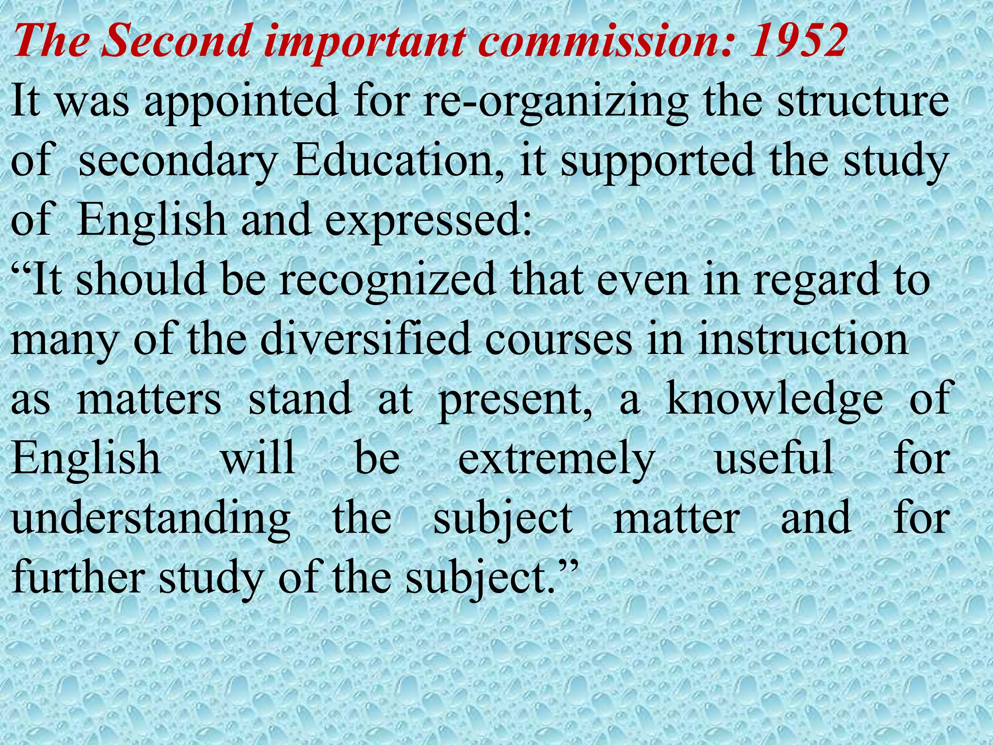 The Second important commission: 1952
It was appointed for re-organizing the structure
of secondary Education, it supported the study
of English and expressed:
“It should be recognized that even in regard to
many of the diversified courses in instruction
as matters stand at present, a knowledge of
English will be extremely useful for
understanding the subject matter and for
further study of the subject.”
 