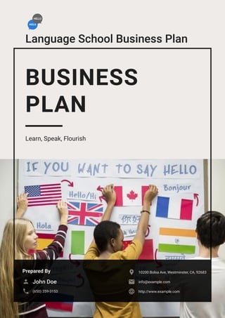 Language School Business Plan
BUSINESS
PLAN
Learn, Speak, Flourish
Prepared By
John Doe

(650) 359-3153

10200 Bolsa Ave, Westminster, CA, 92683

info@example.com

http://www.example.com

 