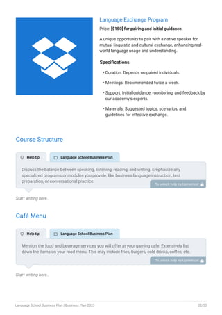 Language Exchange Program
Price: [$150] for pairing and initial guidance.
A unique opportunity to pair with a native speaker for
mutual linguistic and cultural exchange, enhancing real-
world language usage and understanding.
Specifications
Duration: Depends on paired individuals.
Meetings: Recommended twice a week.
Support: Initial guidance, monitoring, and feedback by
our academy's experts.
Materials: Suggested topics, scenarios, and
guidelines for effective exchange.
•
•
•
•
Course Structure
Start writing here..
Café Menu
Start writing here..
Discuss the balance between speaking, listening, reading, and writing. Emphasize any
specialized programs or modules you provide, like business language instruction, test
preparation, or conversational practice.
To unlock help try Upmetrics! 
Mention the food and beverage services you will offer at your gaming cafe. Extensively list
down the items on your food menu. This may include fries, burgers, cold drinks, coffee, etc.
To unlock help try Upmetrics! 
 Help tip  Language School Business Plan
 Help tip  Language School Business Plan

Language School Business Plan | Business Plan 2023 22/50
 