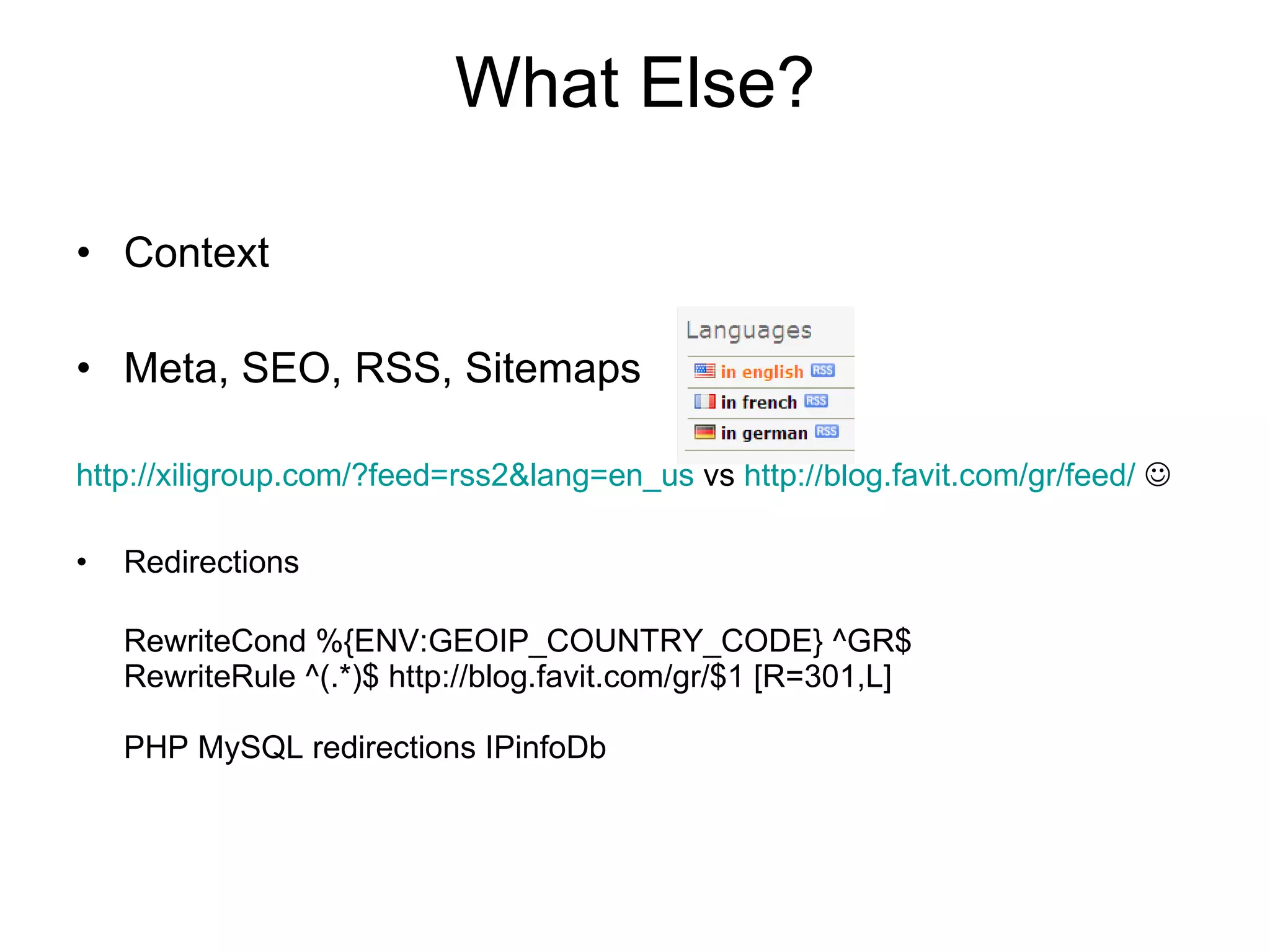What Else? Context Meta, SEO, RSS, Sitemaps http://xiligroup.com/?feed=rss2&lang=en_us  vs  http://blog.favit.com/gr/feed/    Redirections RewriteCond %{ENV:GEOIP_COUNTRY_CODE} ^GR$  RewriteRule ^(.*)$ http://blog.favit.com/gr/$1 [R=301,L] PHP MySQL redirections IPinfoDb 