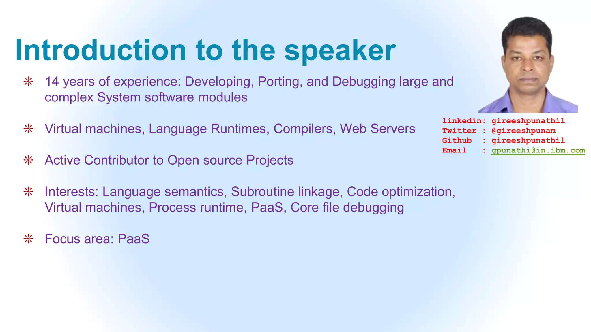Introduction to the speaker
❊ 14 years of experience: Developing, Porting, and Debugging large and
complex System software modules
❊ Virtual machines, Language Runtimes, Compilers, Web Servers
❊ Active Contributor to Open source Projects
❊ Interests: Language semantics, Subroutine linkage, Code optimization,
Virtual machines, Process runtime, PaaS, Core file debugging
❊ Focus area: PaaS
linkedin: gireeshpunathil
Twitter : @gireeshpunam
Github : gireeshpunathil
Email : gpunathi@in.ibm.com
 