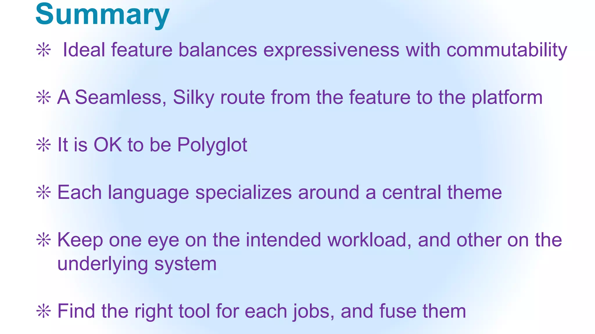 Summary
❊ Ideal feature balances expressiveness with commutability
❊ A Seamless, Silky route from the feature to the platform
❊ It is OK to be Polyglot
❊ Each language specializes around a central theme
❊ Keep one eye on the intended workload, and other on the
underlying system
❊ Find the right tool for each jobs, and fuse them
 