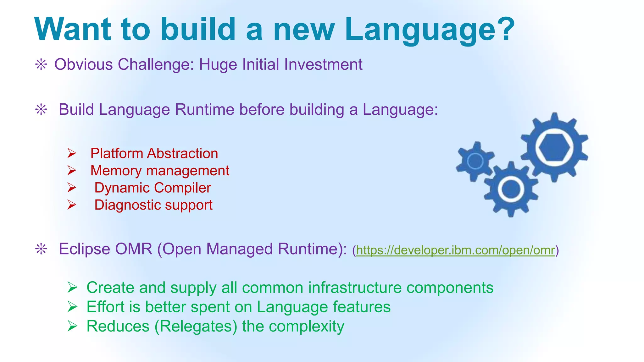 Want to build a new Language?
❊ Obvious Challenge: Huge Initial Investment
❊ Build Language Runtime before building a Language:
 Platform Abstraction
 Memory management
 Dynamic Compiler
 Diagnostic support
❊ Eclipse OMR (Open Managed Runtime): (https://developer.ibm.com/open/omr)
 Create and supply all common infrastructure components
 Effort is better spent on Language features
 Reduces (Relegates) the complexity
 