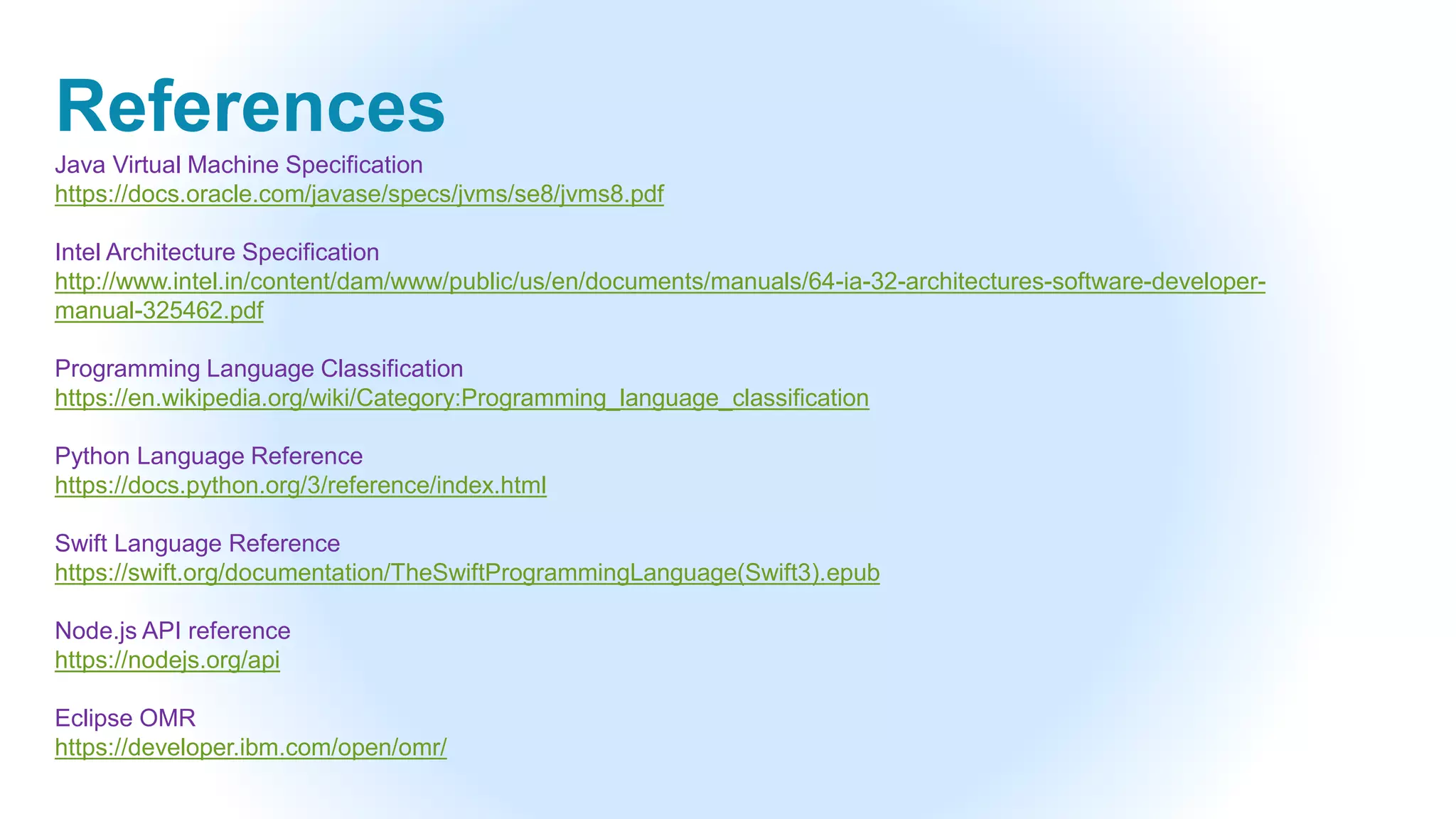 References
Java Virtual Machine Specification
https://docs.oracle.com/javase/specs/jvms/se8/jvms8.pdf
Intel Architecture Specification
http://www.intel.in/content/dam/www/public/us/en/documents/manuals/64-ia-32-architectures-software-developer-
manual-325462.pdf
Programming Language Classification
https://en.wikipedia.org/wiki/Category:Programming_language_classification
Python Language Reference
https://docs.python.org/3/reference/index.html
Swift Language Reference
https://swift.org/documentation/TheSwiftProgrammingLanguage(Swift3).epub
Node.js API reference
https://nodejs.org/api
Eclipse OMR
https://developer.ibm.com/open/omr/
 