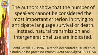 The authors show that the number of
speakers cannot be considered the
most important criterion in trying to
anticipate language survival or death.
Instead, natural transmission and
intergenerational use are indicated.
Bonfil Batalla, G. 1996. La teoría del control cultural en el
estudio de los procesos étnicos. Acta sociológica 18:11–54.
 