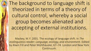 The background to language shift is
theorized in terms of a theory of
cultural control, whereby a social
group becomes alienated and
accepting of external institutions.
Mackey, W. F. 2001. The ecology of language shift. In The
ecolinguistics reader: Language, ecology, and environment. Edited
by Alwin Fill and Peter Mühlhäusler, 67–74. London and New York:
Continuum.
 