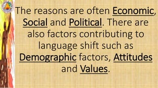 The reasons are often Economic,
Social and Political. There are
also factors contributing to
language shift such as
Demographic factors, Attitudes
and Values.
 