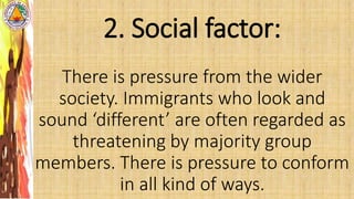 2. Social factor:
There is pressure from the wider
society. Immigrants who look and
sound ‘different’ are often regarded as
threatening by majority group
members. There is pressure to conform
in all kind of ways.
 