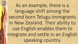 As an example, there is a
language shift among the
second born Telugu immigrants
in New Zealand. Their ability to
use English enables them to
integrate and settle in an English
speaking country.
 
