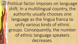 Political factor imposes on language
shift. In a multilingual country, the
authority usually chooses one
language as the lingua franca to
unify various kinds of ethnic
groups. Consequently, the number
of ethnic language speakers
decreases.
 