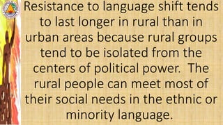 Resistance to language shift tends
to last longer in rural than in
urban areas because rural groups
tend to be isolated from the
centers of political power. The
rural people can meet most of
their social needs in the ethnic or
minority language.
 