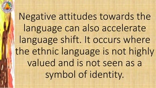 Negative attitudes towards the
language can also accelerate
language shift. It occurs where
the ethnic language is not highly
valued and is not seen as a
symbol of identity.
 