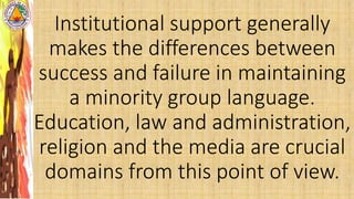 Institutional support generally
makes the differences between
success and failure in maintaining
a minority group language.
Education, law and administration,
religion and the media are crucial
domains from this point of view.
 