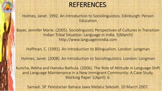 REFERENCES:
Holmes, Janet. 1992. An Introduction to Sociolinguistics. Edinburgh: Person
Education
Bayer, Jennifer Marie. (2005). Sociolinguistic Perspectives of Cultures in Transition
Indian Tribal Situation. Language in India. 5(March)
http://www.languageinindia.com
Hoffman, C. (1991). An Introduction to Bilingualism. London: Longman
Holmes, Janet. (2008). An Introduction to Sociolinguistics. London: Longman
Kuncha, Rekha and Hanoku Bathula. (2006). The Role of Attitude in Language Shift
and Language Maintenance in a New Immigrant Community: A Case Study.
Working Paper 1(April): 6.
Samadi. SP. Pelestarian Bahasa Jawa Melalui Sekolah. 20 March 2007.
 