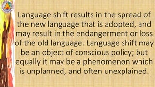 Language shift results in the spread of
the new language that is adopted, and
may result in the endangerment or loss
of the old language. Language shift may
be an object of conscious policy; but
equally it may be a phenomenon which
is unplanned, and often unexplained.
 
