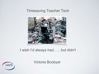 Timesaving Teacher Tech 
I wish I’d always had……but didn't 
Victoria Boobyer 
 