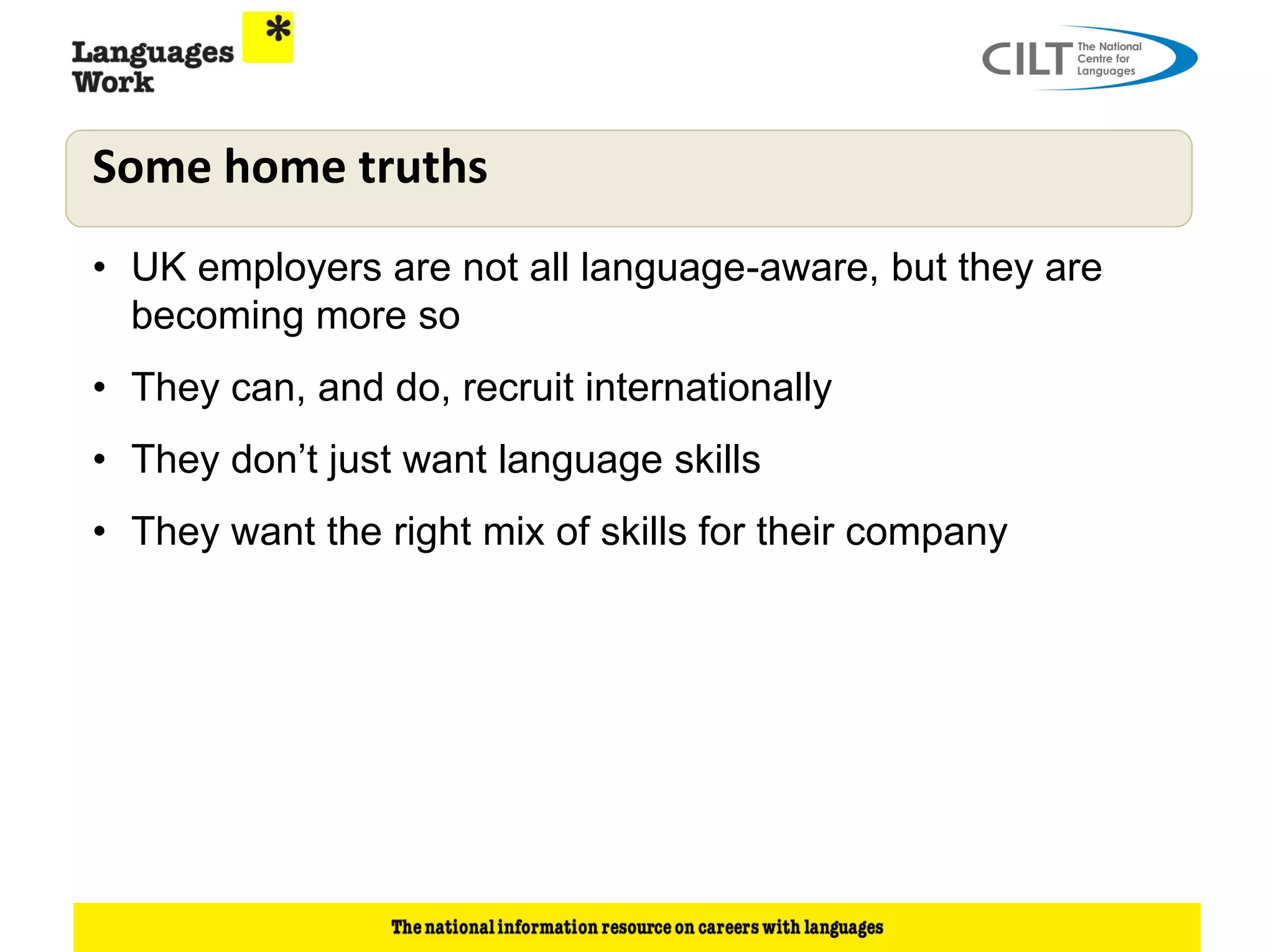 Some home truths
• UK employers are not all language-aware, but they are
  becoming more so
• They can, and do, recruit internationally
• They don’t just want language skills
• They want the right mix of skills for their company
 