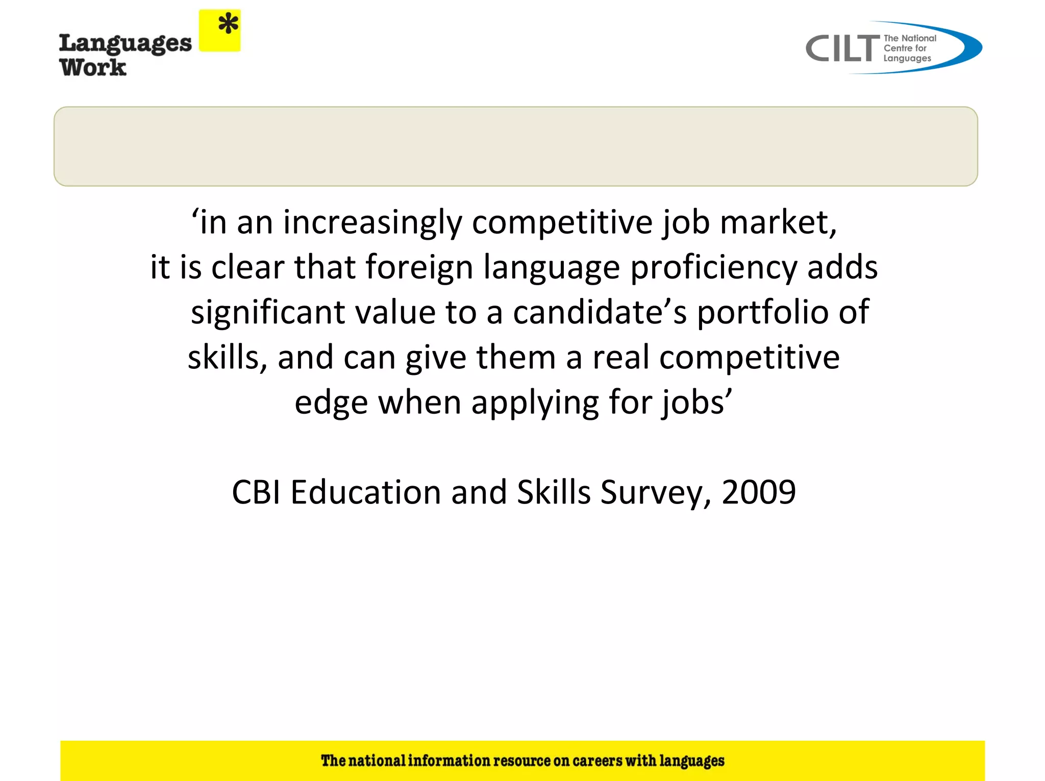 ‘in an increasingly competitive job market,
it is clear that foreign language proficiency adds
    significant value to a candidate’s portfolio of
    skills, and can give them a real competitive
             edge when applying for jobs’

     CBI Education and Skills Survey, 2009
 