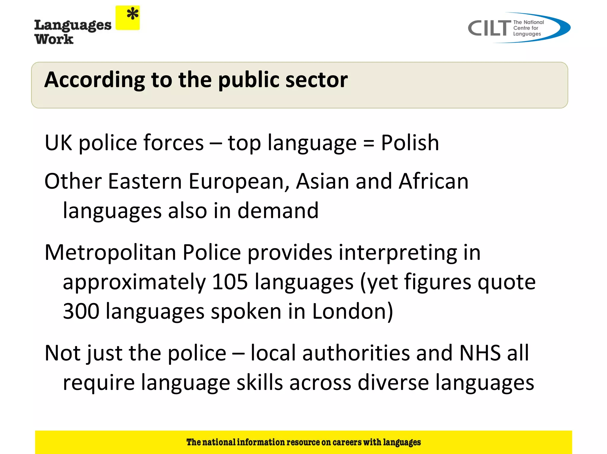 According to the public sector

UK police forces – top language = Polish
Other Eastern European, Asian and African
 languages also in demand
Metropolitan Police provides interpreting in
 approximately 105 languages (yet figures quote
 300 languages spoken in London)
Not just the police – local authorities and NHS all
 require language skills across diverse languages
 