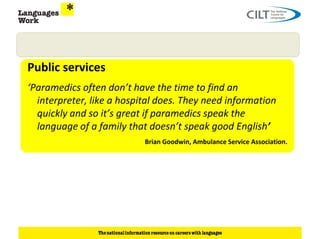 Public services
‘Paramedics often don’t have the time to find an
  interpreter, like a hospital does. They need information
  quickly and so it’s great if paramedics speak the
  language of a family that doesn’t speak good English’
                           Brian Goodwin, Ambulance Service Association.
 