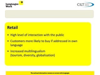 Retail
• High level of interaction with the public
• Customers more likely to buy if addressed in own
  language
• Increased multilingualism
  (tourism, diversity, globalisation)
 
