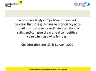 ‘in an increasingly competitive job market,
it is clear that foreign language proficiency adds
    significant value to a candidate’s portfolio of
    skills, and can give them a real competitive
             edge when applying for jobs’

     CBI Education and Skills Survey, 2009
 
