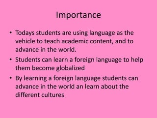 Importance
• Todays students are using language as the
vehicle to teach academic content, and to
advance in the world.
• Students can learn a foreign language to help
them become globalized
• By learning a foreign language students can
advance in the world an learn about the
different cultures
 