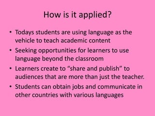 How is it applied?
• Todays students are using language as the
vehicle to teach academic content
• Seeking opportunities for learners to use
language beyond the classroom
• Learners create to “share and publish” to
audiences that are more than just the teacher.
• Students can obtain jobs and communicate in
other countries with various languages
 