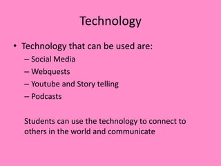 Technology
• Technology that can be used are:
– Social Media
– Webquests
– Youtube and Story telling
– Podcasts
Students can use the technology to connect to
others in the world and communicate
 