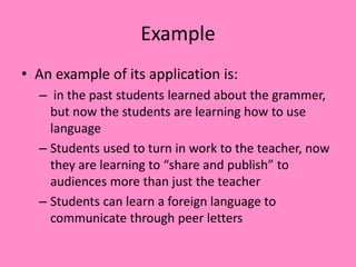 Example
• An example of its application is:
– in the past students learned about the grammer,
but now the students are learning how to use
language
– Students used to turn in work to the teacher, now
they are learning to “share and publish” to
audiences more than just the teacher
– Students can learn a foreign language to
communicate through peer letters
 