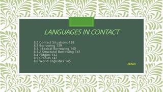 LANGUAGES IN CONTACT
8.2 Contact Situations 138
8.3 Borrowing 139
8.3.1 Lexical Borrowing 140
8.3.2 Structural Borrowing 141
8.4 Pidgins 142
8.5 Creoles 143
8.6 World Englishes 145
Ilkhani
 