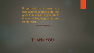 THANK YOU
If you talk to a man in a
language he understands, that
goes to his head. If you talk to
him in his language, that goes
to his heart.
Nelson Mandela
 