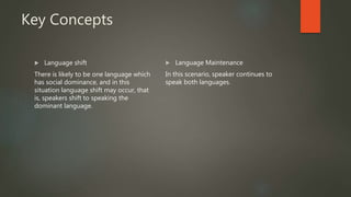 Key Concepts
 Language shift
There is likely to be one language which
has social dominance, and in this
situation language shift may occur, that
is, speakers shift to speaking the
dominant language.
 Language Maintenance
In this scenario, speaker continues to
speak both languages.
 