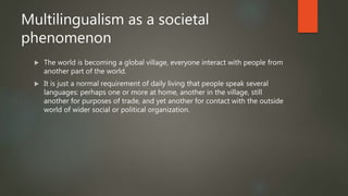 Multilingualism as a societal
phenomenon
 The world is becoming a global village, everyone interact with people from
another part of the world.
 It is just a normal requirement of daily living that people speak several
languages: perhaps one or more at home, another in the village, still
another for purposes of trade, and yet another for contact with the outside
world of wider social or political organization.
 