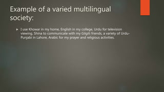 Example of a varied multilingual
society:
 I use Khowar in my home, English in my college, Urdu for television
viewing, Shina to communicate with my Gilgiti friends, a variety of Urdu-
Punjabi in Lahore, Arabic for my prayer and religious activities.
 
