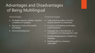 Advantages and Disadvantages
of Being Multilingual
Advantages
 Privileged linguistic abilities, cognitive
competence in polygots
 Exposure to most of the worlds
knowledge
 Personal development
Disadvantages
 Code switching makes it hard for
outside observer to understand.
 It causes social distress and hinders
social interaction
 Language loss or the decrease in
incompetence of a language less used
 Possible disappearance or Death of a
language
 Multilingualism is a threat to
nationalism
 