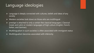 Language ideologies
 Language is deeply connected with cultures, beliefs and ideas of any
society
 Western societies look down on those who are multilingual
 prestige is attached to only a certain few classical languages ( Classical
Greek and Latin) or modern languages of high culture (English, French,
Italian, and German)
 Multilingualism in such societies is often associated with immigrant status
 Multilingualism becomes associated with inferiority
 