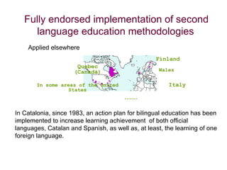 Fully endorsed implementation of second
     language education methodologies
    Applied elsewhere
                                                  Finland
                      Quebec
                     (Canadà)                       Wales


       In some areas of the United                     Italy
                  States
                                       .......

In Catalonia, since 1983, an action plan for bilingual education has been
implemented to increase learning achievement of both official
languages, Catalan and Spanish, as well as, at least, the learning of one
foreign language.
 