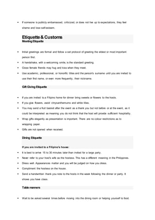  If someone is publicly embarrassed, criticized, or does not live up to expectations, they feel
shame and lose self-esteem.
Etiquette&Customs
MeetingEtiquette
 Initial greetings are formal and follow a set protocol of greeting the eldest or most important
person first.
 A handshake, with a welcoming smile, is the standard greeting.
 Close female friends may hug and kiss when they meet.
 Use academic, professional, or honorific titles and the person's surname until you are invited to
use their first name, or even more frequently, their nickname.
Gift Giving Etiquette
 If you are invited to a Filipino home for dinner bring sweets or flowers to the hosts.
 If you give flowers, avoid chrysanthemums and white lilies.
 You may send a fruit basket after the event as a thank you but not before or at the event, as it
could be interpreted as meaning you do not think that the host will provide sufficient hospitality.
 Wrap gifts elegantly as presentation is important. There are no colour restrictions as to
wrapping paper.
 Gifts are not opened when received.
Dining Etiquette
If you are invited to a Filipino's house:
 It is best to arrive 15 to 30 minutes later than invited for a large party.
 Never refer to your host's wife as the hostess. This has a different meaning in the Philippines.
 Dress well. Appearances matter and you will be judged on how you dress.
 Compliment the hostess on the house.
 Send a handwritten thank you note to the hosts in the week following the dinner or party. It
shows you have class.
Table manners
 Wait to be asked several times before moving into the dining room or helping yourself to food.
 