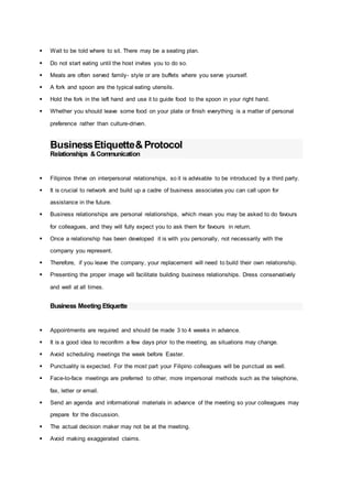  Wait to be told where to sit. There may be a seating plan.
 Do not start eating until the host invites you to do so.
 Meals are often served family- style or are buffets where you serve yourself.
 A fork and spoon are the typical eating utensils.
 Hold the fork in the left hand and use it to guide food to the spoon in your right hand.
 Whether you should leave some food on your plate or finish everything is a matter of personal
preference rather than culture-driven.
BusinessEtiquette&Protocol
Relationships &Communication
 Filipinos thrive on interpersonal relationships, so it is advisable to be introduced by a third party.
 It is crucial to network and build up a cadre of business associates you can call upon for
assistance in the future.
 Business relationships are personal relationships, which mean you may be asked to do favours
for colleagues, and they will fully expect you to ask them for favours in return.
 Once a relationship has been developed it is with you personally, not necessarily with the
company you represent.
 Therefore, if you leave the company, your replacement will need to build their own relationship.
 Presenting the proper image will facilitate building business relationships. Dress conservatively
and well at all times.
Business Meeting Etiquette
 Appointments are required and should be made 3 to 4 weeks in advance.
 It is a good idea to reconfirm a few days prior to the meeting, as situations may change.
 Avoid scheduling meetings the week before Easter.
 Punctuality is expected. For the most part your Filipino colleagues will be punctual as well.
 Face-to-face meetings are preferred to other, more impersonal methods such as the telephone,
fax, letter or email.
 Send an agenda and informational materials in advance of the meeting so your colleagues may
prepare for the discussion.
 The actual decision maker may not be at the meeting.
 Avoid making exaggerated claims.
 