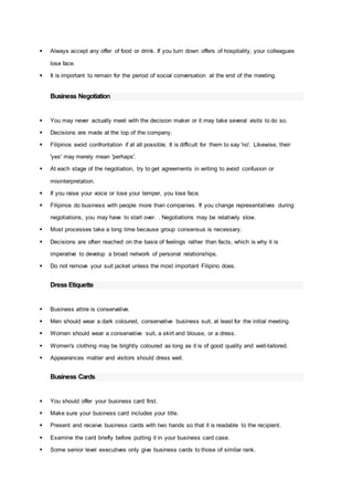  Always accept any offer of food or drink. If you turn down offers of hospitality, your colleagues
lose face.
 It is important to remain for the period of social conversation at the end of the meeting.
Business Negotiation
 You may never actually meet with the decision maker or it may take several visits to do so.
 Decisions are made at the top of the company.
 Filipinos avoid confrontation if at all possible. It is difficult for them to say 'no'. Likewise, their
'yes' may merely mean 'perhaps'.
 At each stage of the negotiation, try to get agreements in writing to avoid confusion or
misinterpretation.
 If you raise your voice or lose your temper, you lose face.
 Filipinos do business with people more than companies. If you change representatives during
negotiations, you may have to start over. . Negotiations may be relatively slow.
 Most processes take a long time because group consensus is necessary.
 Decisions are often reached on the basis of feelings rather than facts, which is why it is
imperative to develop a broad network of personal relationships.
 Do not remove your suit jacket unless the most important Filipino does.
Dress Etiquette
 Business attire is conservative.
 Men should wear a dark coloured, conservative business suit, at least for the initial meeting.
 Women should wear a conservative suit, a skirt and blouse, or a dress.
 Women's clothing may be brightly coloured as long as it is of good quality and well-tailored.
 Appearances matter and visitors should dress well.
Business Cards
 You should offer your business card first.
 Make sure your business card includes your title.
 Present and receive business cards with two hands so that it is readable to the recipient.
 Examine the card briefly before putting it in your business card case.
 Some senior level executives only give business cards to those of similar rank.
 