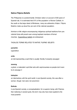 Native Filipino Beliefs
The Philippines is a predominantly Christian nation on account of 300 years of
Spanish rule. It is estimated that 81% of the population is Roman Catholic. In
the south on the large island of Mindanao, many are adherents of Islam. Filipino
Muslims make up about five per cent of the national population.
Animism or folk religion encompassing indigenous spiritual traditions from pre-
colonial times still prevail even among baptized members of formal
churches. Superstitious beliefs are widespread.
TAGALOG TERMS RELATED TO NATIVE FILIPINO BELIEFS
pamahiin
superstition
anito
an idol representing a spirit that is usually friendly if properly assuaged
aswang
a ghost; a malevolent spirit that acts with capriciousness so people don’t even
try to assuage it
babaylan
an intermediary with the spirit world; in pre-Spanish society, this was often a
woman, though men were not uncommon
Bathala
in pre-Spanish society, a conceptualization for a superior being; with Filipinos
then believing in several gods, this term may only have been applied to the
most powerful
 