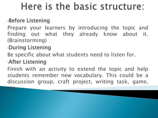 •Before Listening
Prepare your learners by introducing the topic and
finding out what they already know about it.
(Brainstorming)
•During Listening

Be specific about what students need to listen for.
•After Listening

Finish with an activity to extend the topic and help
students remember new vocabulary. This could be a
discussion group, craft project, writing task, game,
etc.
 