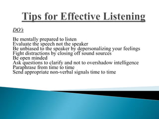 DO’s
Be mentally prepared to listen
Evaluate the speech not the speaker
Be unbiased to the speaker by depersonalizing your feelings
Fight distractions by closing off sound sources
Be open minded
Ask questions to clarify and not to overshadow intelligence
Paraphrase from time to time
Send appropriate non-verbal signals time to time
 