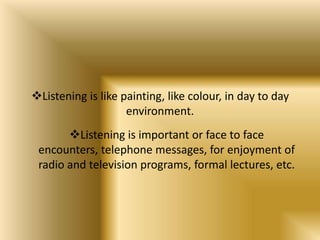 Listening is like painting, like colour, in day to day
                    environment.
       Listening is important or face to face
 encounters, telephone messages, for enjoyment of
 radio and television programs, formal lectures, etc.
 