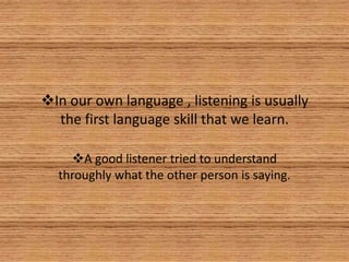 In our own language , listening is usually
  the first language skill that we learn.

    A good listener tried to understand
  throughly what the other person is saying.
 