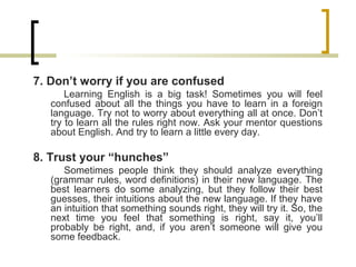 7. Don’t worry if you are confused
Learning English is a big task! Sometimes you will feel
confused about all the things you have to learn in a foreign
language. Try not to worry about everything all at once. Don’t
try to learn all the rules right now. Ask your mentor questions
about English. And try to learn a little every day.
8. Trust your “hunches”
Sometimes people think they should analyze everything
(grammar rules, word definitions) in their new language. The
best learners do some analyzing, but they follow their best
guesses, their intuitions about the new language. If they have
an intuition that something sounds right, they will try it. So, the
next time you feel that something is right, say it, you’ll
probably be right, and, if you aren’t someone will give you
some feedback.
 