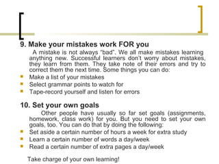9. Make your mistakes work FOR you
A mistake is not always “bad”. We all make mistakes learning
anything new. Successful learners don’t worry about mistakes,
they learn from them. They take note of their errors and try to
correct them the next time. Some things you can do:
 Make a list of your mistakes
 Select grammar points to watch for
 Tape-record yourself and listen for errors
10. Set your own goals
Other people have usually so far set goals (assignments,
homework, class work) for you. But you need to set your own
goals, too. You can do that by doing the following:
 Set aside a certain number of hours a week for extra study
 Learn a certain number of words a day/week
 Read a certain number of extra pages a day/week
Take charge of your own learning!
 